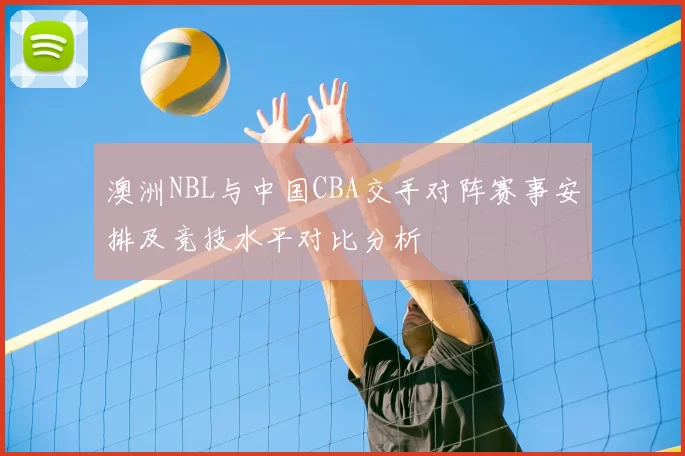 澳洲NBL与中国CBA交手对阵赛事安排及竞技水平对比分析
