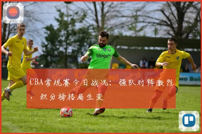 CBA常规赛今日战况：强队对阵激烈，积分榜格局生变