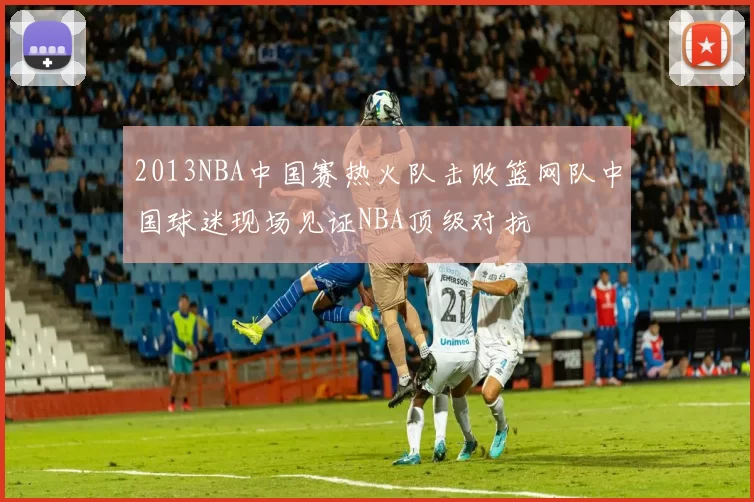 2013NBA中国赛热火队击败篮网队中国球迷现场见证NBA顶级对抗