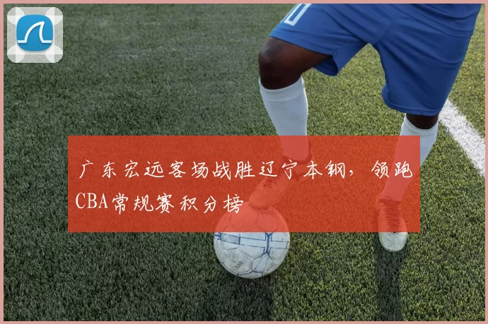 广东宏远客场战胜辽宁本钢，领跑CBA常规赛积分榜