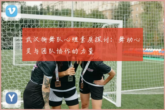 武汉街舞队心理素质探讨:舞动心灵与团队协作的力量