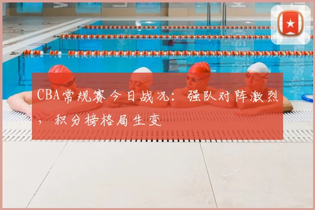 CBA常规赛今日战况：强队对阵激烈，积分榜格局生变