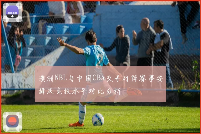 澳洲NBL与中国CBA交手对阵赛事安排及竞技水平对比分析