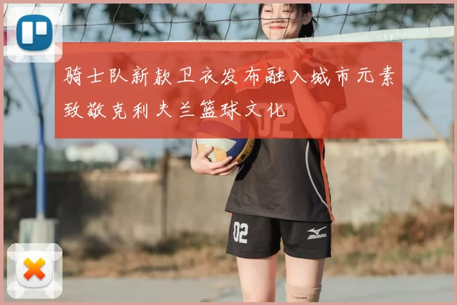 骑士队新款卫衣发布融入城市元素致敬克利夫兰篮球文化