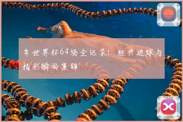 年世界杯64场全记录:经典进球与精彩瞬间集锦