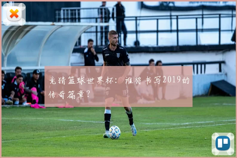 竞猜篮球世界杯：谁将书写2019的传奇篇章？