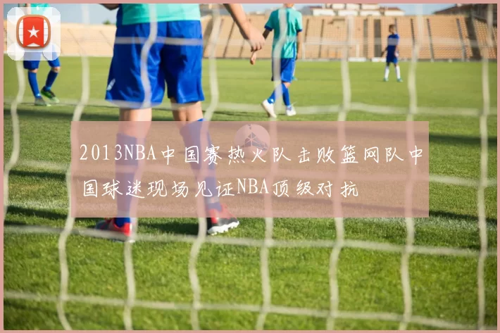 2013NBA中国赛热火队击败篮网队中国球迷现场见证NBA顶级对抗