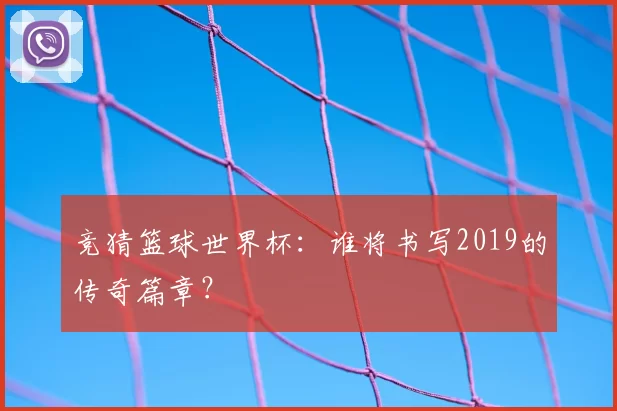 竞猜篮球世界杯:谁将书写2019的传奇篇章?