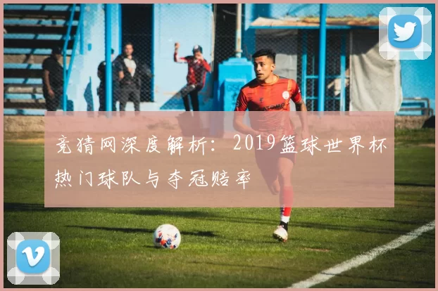 竞猜网深度解析:2019篮球世界杯热门球队与夺冠赔率