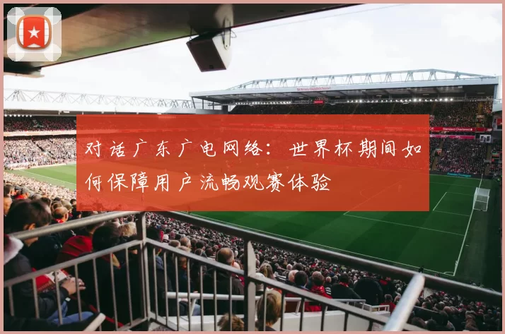 对话广东广电网络:世界杯期间如何保障用户流畅观赛体验
