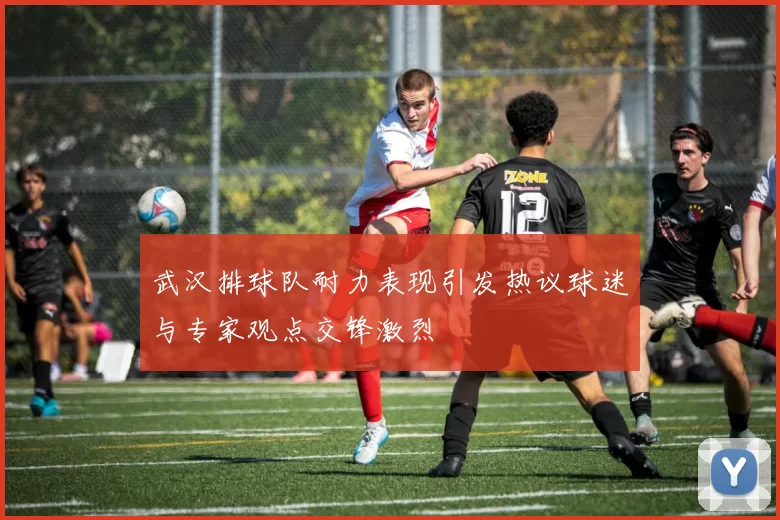 武汉排球队耐力表现引发热议球迷与专家观点交锋激烈