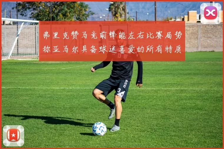 弗里克赞马竞前锋能左右比赛局势称亚马尔具备球迷喜爱的所有特质