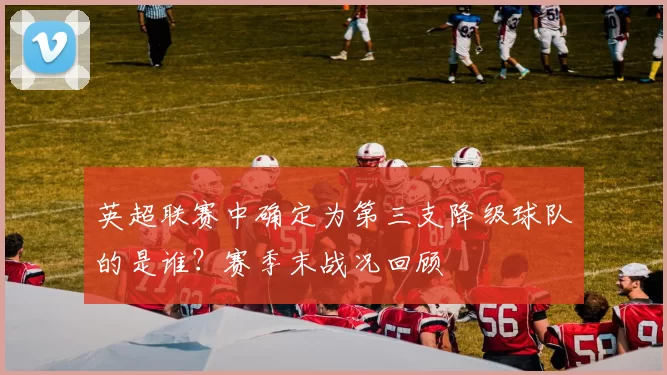 英超联赛中确定为第三支降级球队的是谁？赛季末战况回顾