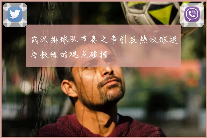 武汉排球队节奏之争引发热议球迷与教练的观点碰撞