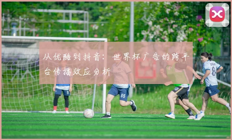 从优酷到抖音:世界杯广告的跨平台传播效应分析