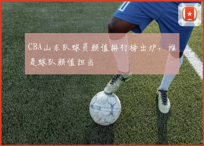CBA山东队球员颜值排行榜出炉，谁是球队颜值担当