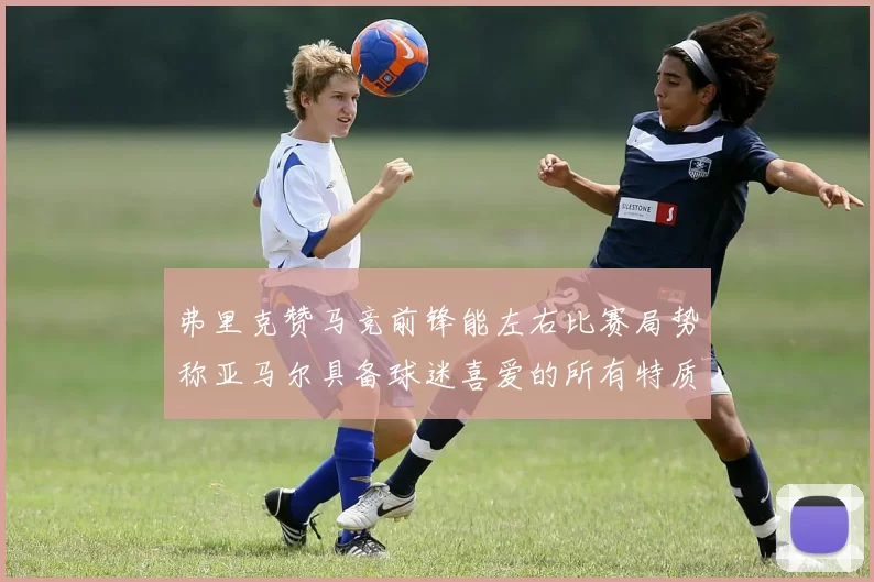 弗里克赞马竞前锋能左右比赛局势称亚马尔具备球迷喜爱的所有特质