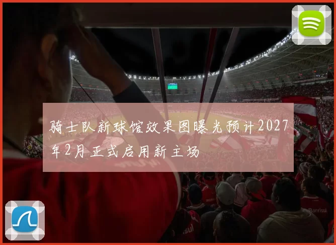 骑士队新球馆效果图曝光预计2027年2月正式启用新主场