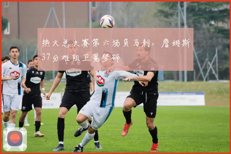 热火总决赛第六场负马刺，詹姆斯37分难阻卫冕梦碎