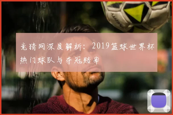 竞猜网深度解析:2019篮球世界杯热门球队与夺冠赔率