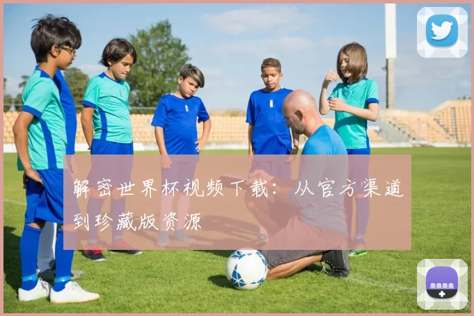 解密世界杯视频下载:从官方渠道到珍藏版资源