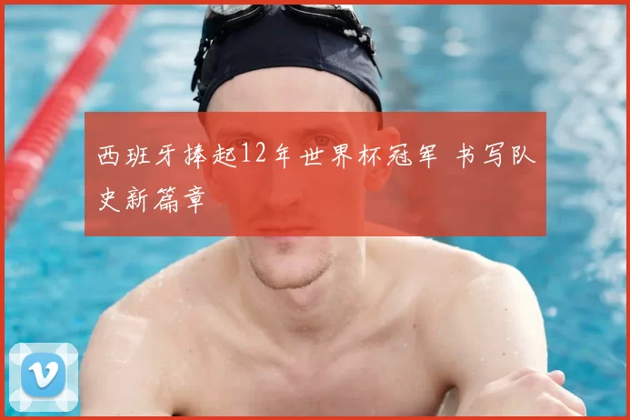 西班牙捧起12年世界杯冠军 书写队史新篇章