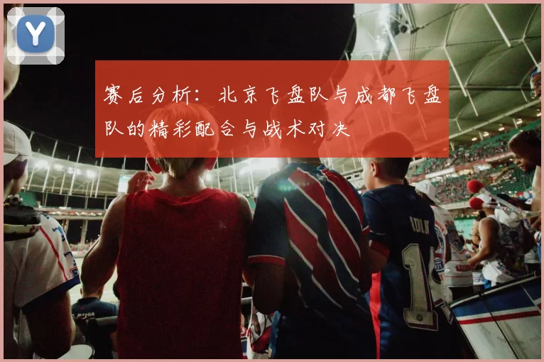 赛后分析：北京飞盘队与成都飞盘队的精彩配合与战术对决