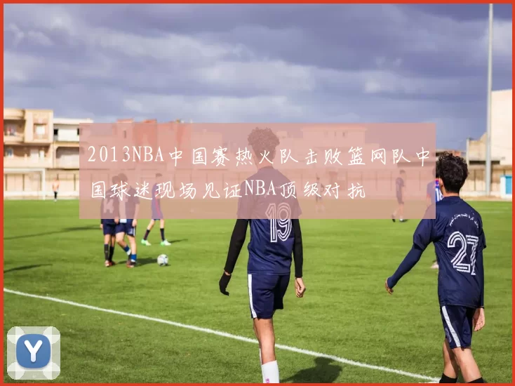 2013NBA中国赛热火队击败篮网队中国球迷现场见证NBA顶级对抗
