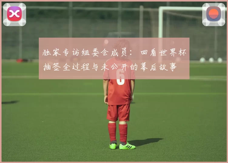 独家专访组委会成员:回看世界杯抽签全过程与未公开的幕后故事