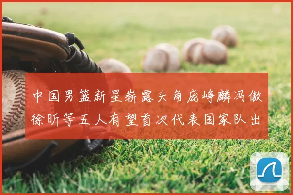 中国男篮新星崭露头角庞峥麟冯傲徐昕等五人有望首次代表国家队出战