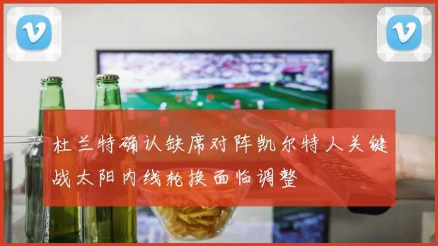 杜兰特确认缺席对阵凯尔特人关键战太阳内线轮换面临调整