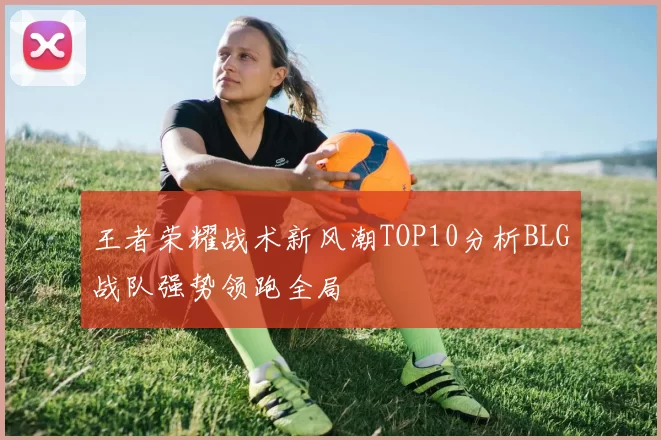 王者荣耀战术新风潮TOP10分析BLG战队强势领跑全局