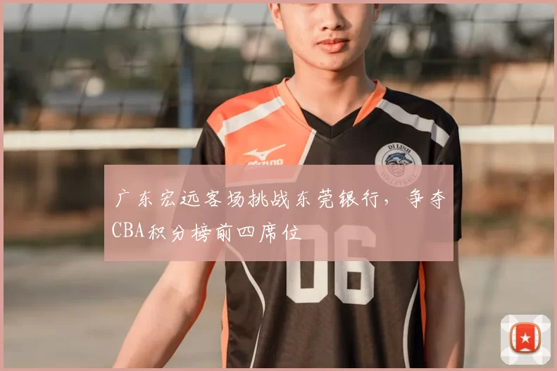 广东宏远客场挑战东莞银行，争夺CBA积分榜前四席位