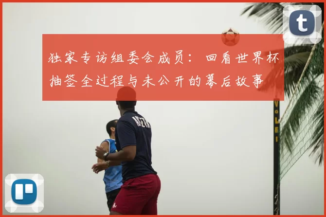 独家专访组委会成员:回看世界杯抽签全过程与未公开的幕后故事
