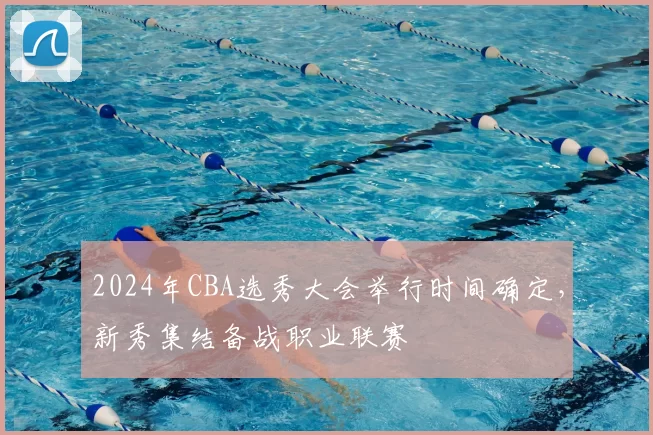 2024年CBA选秀大会举行时间确定,新秀集结备战职业联赛