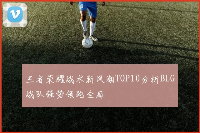 王者荣耀战术新风潮TOP10分析BLG战队强势领跑全局